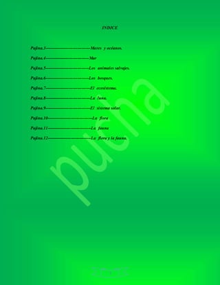 3
INDICE
Pajina.3--------------------------------Mares y océanos.
Pajina.4-------------------------------Mar
Pajina.5-------------------------------Los animales salvajes.
Pajina.6-------------------------------Los bosques.
Pajina.7--------------------------------El ecosistema.
Pajina.8--------------------------------La luna.
Pajina.9--------------------------------El sistema solar.
Pajina.10--------------------------------La flora
Pajina.11-------------------------------La fauna
Pajina.12-------------------------------La flora y la fauna.
 