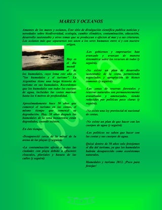 4
MARES Y OCEANOS
Amantes de los mares y océanos, Este sitio de divulgación científica publica noticias y
novedades sobre biodiversidad, ecología, cambio climático, contaminación, educación,
desarrollo sustentable y otros temas que se produzcan o afecten al mar y a sus criaturas.
Los océanos más que separarnos nos unen a los seres humanos entre si y con nuestro
origen.
Hoy es
el día
mundi
al de
los humedales, cuyo lema este año es
"los humedales y el turismo". La
Argentina tiene una larga historia de
turismo en sus humedales. Recordemos
que los humedales son todos los cuerpos
de agua, incluidas las costas marinas
hasta los 6 metros de profundidad.
Aproximadamente hace 50 años que
comenzó el turismo en las costas, el
mismo tiempo que comenzó su
degradación. Hoy, 50 años después los
humedales de la zona bonaerense están
degradados, cuando existen.
En éste tiempo:
-Desapareció cerca de la mitad de la
arena de las playas (y seguirá)
-La contaminación afecta a todas las
ciudades con playa debido a efluentes
cloacales, pluviales y basura de las
calles (y seguirá)
-Los gobiernos y empresarios han
avanzado y avanzan de manera
sistemática sobre los recursos de todos (y
seguirá).
-No existe un plan de desarrollo
sustentable de la costa, permitiendo
negociados y apropiación de bienes
comunes (y seguirá).
-Las zonas de reservas forestales y
reservas naturales son permanentemente
avasalladas y amenazadas, siendo
reducidas por políticas poco claras (y
seguirá).
-No existe una ley provincial ni nacional
de costas.
-No existe un plan de que hacer con los
cuerpos de agua (y seguirá)
-Los políticos no saben que hacer con
las costas y sus cuerpos de agua.
Quizá dentro de 50 años solo festejemos
el día del turismo, ya que los humedales
habrán desaparecido como ecosistemas
naturales.
Humedales y turismo 2012. ¡Poco para
festejar!
 