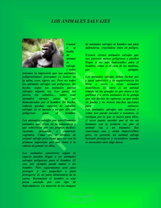 6
LOS ANIMALES SALVAJES
Cuand
o se
habla
de
animal
es
salvaje
s todos
tenemos la impresión que son animales
peligrosísimos: pensamos en leones en
la selva, osos, tigres, etc. Pero no todos
los animales salvajes son peligrosos. De
hecho, todos los animales fueron
salvajes alguna vez. Los gatos, los
perros, los caballos,... todos eran
animales salvajes antes de ser
domesticados por el hombre. De hecho,
todavía quedan especies de caballos
salvajes en el mundo y no por ello son
peligrosos para el hombre.
Los animales salvajes son sencillamente
animales que viven en la naturaleza y
que sobreviven por sus propios medios:
cazando, pescando o comiendo
vegetales. Cómo ves, el término de
animal salvaje poco tiene que ver con la
primera impresión que nos viene a la
cabeza al pensar en ellos.
Los animales carnívoros según la
especie pueden llegar a ser animales
salvajes peligrosos para el hombre. El
oso, por ejemplo puede matar a un
hombre. Pero seguramente será para
proteger a sus pequeños o para
protegerse él, no para alimentarse de la
carne. Raramente el hombre es una
presa ansiada por este tipo de
depredadores. La mayoría de los ataques
de animales salvajes al hombre son para
defenderse, creyéndose éstos en peligro.
Existen ciertos animales salvajes que
nos parecen menos peligrosos y pueden
llegar a ser más indeseables para el
hombre, cómo es el caso de las mofetas,
por ejemplo.
Los animales salvajes deben luchar por
y para sobrevivir y la supervivencia les
lleva a veces a cazar animales
domésticos. El zorro es un animal
temido en las granjas ya que ataca a las
gallinas y a otros animales de la granja
que son fáciles de capturar, ya que están
en jaulas y no tienen muchas opciones
para salvarse.
Los animales salvajes son curiosos y
como nos puede suceder a nosotros, se
intrigan por lo que es nuevo para ellos.
A veces puede suceder que al ver un
humano sea la primera vez que es
animal vea a un humano. Sus
reacciones son y serán imprevisibles
pero, en general, un animal salvaje
buscará protegerse y esconderse cuando
se encuentre ante algo desco.
 