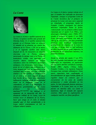 9
La Luna
La Luna es el único satélite natural de la
Tierra y el quinto satélite más grande del
Sistema Solar. Es el satélite natural más
grande en el Sistema Solar en relación
al tamaño de su planeta, un cuarto del
diámetro de la Tierra y 1/81 de su masa,
y es el segundo satélite más denso
después de Ío. Se encuentra en relación
síncrona con la Tierra, siempre
mostrando la misma cara a la Tierra. El
hemisferio visible está marcado con
oscuros mares lunares de origen
volcánico entre las brillantes montañas
antiguas y los destacados astro lemas. A
pesar de ser el objeto más brillante en el
cielo después del Sol, su superficie es en
realidad muy oscura, con una reflexión
similar a la del carbón. Su prominencia
en el cielo y su ciclo regular de fases
han hecho de la Luna una importante
influencia cultural desde la antigüedad
tanto en el lenguaje, como en el
calendario, el arte o la mitología. La
influencia gravitatoria de la Luna
produce las corrientes
marinas,[cita requerida] las mareas y el
aumento de la duración del día. La
distancia orbital de la Luna, cerca de
treinta veces el diámetro de la Tierra,
hace que tenga en el cielo el mismo
tamaño que el Sol, permitiendo a la
Luna cubrir exactamente al Sol en
eclipses solares totales.
La Luna es el único cuerpo celeste en el
que el hombre ha realizado un descenso
tripulado. Aunque el programa Luna de
la Unión Soviética fue el primero en
alcanzar la Luna con una nave espacial
no tripulada, el programa Apolo de
Estados Unidos consiguió las únicas
misiones tripuladas hasta la fecha,
comenzando con la primera órbita lunar
tripulada por el Apolo 8 en 1968, y seis
alunizajes tripulados entre 1969y 1972,
siendo el primero el Apolo 11 en 1969.
Estas misiones regresaron con más de
380 kg de roca lunar, que han permitido
alcanzar una detallada comprensión
geológica de los orígenes de la Luna (se
cree que se formó hace 4,5 mil millones
de años después de un gran impacto), la
formación de su estructura interna y su
posterior historia.
Desde la misión del Apolo 17 en 1972,
ha sido visitada únicamente por sondas
espaciales no tripuladas, en particular
por los astro móviles soviéticos Luongo.
Desde 2004, Japón, China, India,
Estados Unidos, y la Agencia Espacial
Europea han enviado orbitadores. Estas
naves espaciales han confirmado el
descubrimiento de agua helada fijada al
regolito lunar en cráteres que se
encuentran en la zona de sombra
permanente y están ubicados en los
polos. Se han planeado futuras misiones
tripuladas a la Luna, pero no se han
puesto en marcha aún. La Luna se
mantiene, bajo el tratado del espacio
exterior, libre para la exploración de
cualquier nación con fines pacíficos
 