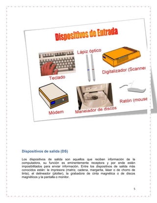 Dispositivos de salida (DS)

Los dispositivos de salida son aquellos que reciben información de la
computadora, su función es eminentemente receptora y por ende están
imposibilitados para enviar información. Entre los dispositivos de salida más
conocidos están: la impresora (matriz, cadena, margarita, láser o de chorro de
tinta), el delineador (plotter), la grabadora de cinta magnética o de discos
magnéticos y la pantalla o monitor.


                                                                             5
 