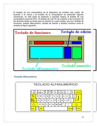 El teclado de una computadora es el dispositivo de entrada más usado, de
acuerdo a la marca y el modelo de la computadora se presentan algunas
variaciones, en esta parte se explicará, a grandes rasgos, el teclado de una
computadora personal (PC). El teclado de una PC de acuerdo a las funciones de
las diversas teclas se divide para su estudio en cuatro partes, que son: teclado de
funciones, teclado alfanumérico, teclado de edición y teclado numérico como lo
muestra la figura siguiente.




Teclado alfanumérico




                                                                                10
 