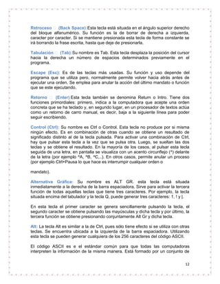 Retroceso  (Back Space): Esta tecla está situada en el ángulo superior derecho
del bloque alfanumérico. Su función es la de borrar de derecha a izquierda,
caracter por caracter. Si se mantiene presionada esta tecla de forma constante se
irá borrando la frase escrita, hasta que deje de presionarla.

Tabulación  (Tab):Su nombre es Tab. Esta tecla desplaza la posición del cursor
hacia la derecha un número de espacios determinados previamente en el
programa.

Escape (Esc): Es de las teclas más usadas. Su función y uso depende del
programa que se utiliza pero, normalmente permite volver hacia atrás antes de
ejecutar una orden. Se emplea para anular la acción del último mandato o función
que se este ejecutando.

Retorno  (Enter) Esta tecla también se denomina Return o Intro. Tiene dos
funciones primordiales: primero, indica a la computadora que acepte una orden
concreta que se ha teclado y, en segundo lugar, en un procesador de textos actúa
como un retorno de carro manual, es decir, baja a la siguiente línea para poder
seguir escribiendo.

Control (Ctrl): Su nombre es Ctrl o Control. Esta tecla no produce por si misma
ningún efecto. Es en combinación de otras cuando se obtiene un resultado de
significado distinto al de la tecla pulsada. Para activar una combinación de Ctrl,
hay que pulsar esta tecla a la vez que se pulsa otra. Luego, se sueltan las dos
teclas y se obtiene el resultado. En la mayoría de los casos, al pulsar esta tecla
seguida de una letra, en pantalla se visualiza con un acento circunflejo (^) delante
de la letra (por ejemplo ^A, ^B, ^C,..). En otros casos, permite anular un proceso
(por ejemplo Ctrl+Pausa lo que hace es interrumpir cualquier orden o

mandato).

Alternativa Gráfica: Su nombre es ALT GR. esta tecla está situada
inmediatamente a la derecha de la barra espaciadora. Sirve para activar la tercera
función de todas aquellas teclas que tiene tres caracteres. Por ejemplo, la tecla
situada encima del tabulador y la tecla Q, puede generar tres caracteres: 1, ! y |.

En esta tecla el primer caracter se genera sencillamente pulsando la tecla, el
segundo caracter se obtiene pulsando las mayúsculas y dicha tecla y por último, la
tercera función se obtiene presionando conjuntamente Alt Gr y dicha tecla.

Alt: La tecla Alt es similar a la de Ctrl, pues sólo tiene efecto si se utiliza con otras
teclas. Se encuentra ubicada a la izquierda de la barra espaciadora. Utilizando
esta tecla se pueden generar cualquiera de los 256 caracteres del código ASCII.

El código ASCII es e el estándar común para que todas las computadoras
interpreten la información de la misma manera. Está formado por un conjunto de

                                                                                      12
 