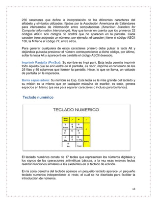 256 caracteres que define la interpretación de los diferentes caracteres del
alfabeto y símbolos utilizados, fijados por la Asociación Americana de Estándares
para intercambio de información entre computadoras (American Standars for
Computer Information Interchange). Hay que tomar en cuenta que los primeros 32
códigos ASCII son códigos de control que no aparecen en la pantalla. Cada
caracter tiene asignado un número, por ejemplo: el caracter j tiene el código ASCII
106, la M tiene el código 77, entre otros.

Para generar cualquiera de estos caracteres primero debe pulsar la tecla Alt y
dejándola pulsada presionar el número correspondiente a dicho código, por último,
soltar la tecla Alt y aparecerá en pantalla el código ASCII deseado.

Imprimir Pantalla (PrnScr): Su nombre es Impr pant. Esta tecla permite imprimir
todo aquello que se encuentra en la pantalla, es decir, imprime el contenido de las
25 filas y 80 columnas que forman la pantalla. Hace, lo que se llama, un volcado
de pantalla en la impersora.

Barra espaciadora: Su nombre es Esp. Esta tecla es la más grande del teclado y
su misión es la misma que en cualquier máquina de escribir, es decir, genera
espacios en blanco (ya sea para separar caracteres o incluso para borrarlos).


Teclado numérico




El teclado numérico consta de 17 teclas que representan los números digitales y
los signos de las operaciones aritméticas básicas, a la vez esas mismas teclas
realizan funciones similares a las existentes en el teclado de edición.

En la zona derecha del teclado aparece un pequeño teclado aparece un pequeño
teclado numérico independiente al resto, el cual se ha diseñado para facilitar la
introducción de números.


                                                                                13
 