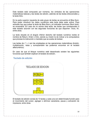 Este teclado está compuesto por números, los símbolos de las operaciones
matemáticas básicas y las teclas de edición, además de las teclas direccionales y
la tecla Intro.

En la parte superior izquierda de este grupo de teclas se encuentra el Bloq Num.
Para poder introducir los datos numéricos esta tecla debe estar activa. Para
activarla hay que pulsar la tecla de Bloq Num y el indicador luminoso (Num lock),
se encenderá. En caso de no activar esta tecla, las teclas que corresponden a
este teclado acturían con las segundas funciones de que disponen: inicio, fin,
entre otras.

La tecla situada en el ángulo inferior derecho del teclado numérico recibe el
nombre de Return, Enter o Intro, siendo su misión la de indicar a la computadora
que procese la instrucción o mandato que se acaba de teclear.

Las teclas de /,*,-,+ son las empleadas en las operaciones matemáticas división,
multiplicación, resta y suma(también las podemos encontrar en el teclado
alfanumérico).

En caso de que el bloque numérico esté desactivado existen las siguientes
funciones que también explican el teclado de edición.

Teclado de edición




El teclado de edición consta de 13 teclas y cada una con determinada función para
el movimiento del cursor, agregar o eliminar caracteres, pausa y activación de
impresora, entre otras.



                                                                               14
 