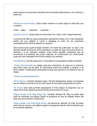 Estas teclas se encuentran ubicadas entre el teclado alfanumérico y el numérico y
estas son:



Flechas de direcciones: Estas teclas mueven el cursor según la dirección que
muestran:

Arriba , abajo  , izquierda  y derecha .

Insertar y borrar: Estas teclas se denominan Ins y Supr o Del, respectivamente.

La primera de ellas se activa pulsándola, permitiendo añadir uno o más caracteres
dentro de una palabra o Línea y desplaza el resto de los caracteres
automáticamente hacia la derecha un espacio.

Esta misma tecla puede trabajar también, en modo de sustitución, es decir, nos
permite escribir encima de otros caracteres. La tecla de Supr sirve para borrar un
caracter y si se mantiene pulsada, borra todos aquellos caracteres que se
encuentran a la derecha del cursor. Además, en combinación con otras teclas
pude dar como resultado otra función distinta, por ejemplo:

Ctrl+Alt+Supr permite desactivar o reinicializar la computadora desde el teclado.

 Teclas direccionales se utilizan para dar movimiento al cursor en la dirección
que indica cada una de ellas. El movimiento podría ser caracter a caracter o de
forma rápida, manteniendo presionada la tecla que apunta en la dirección que se
desee.

Teclas de desplazamientos:

Inicio (Home). También llamada orígen. Permite desplazarse (según el programa
que se utilice) al comienzo de la línea donde se encuentra posicionado el cursor.

Fin (End). Esta tecla permite desplazarse al final (según el programa que se
utilce) de la línea desde la posición donde se encuentra el cursor.

Página Arriba o Re Pág (Page Up). También llamada Re Pág. Al pulsar esta
tecla se retrocede una página (según el programa en que se trabaje) dentro del
texto que se encuentre visualizando.

Página Abajo o Av Pág (Page Down). Se denomina, además, Av Pág. Al pulsar
esta tecla se avanza una página (según el programa) desntro del documento que
se encuentre editando.




                                                                                  15
 