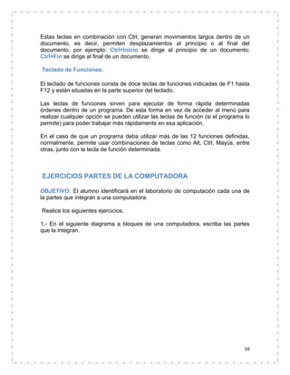 Estas teclas en combinación con Ctrl, generan movimientos largos dentro de un
documento, es decir, permiten desplazamientos al principio o al final del
documento, por ejemplo: Ctrl+Inicio se dirige al principio de un documento;
Ctrl+Fin se dirige al final de un documento.

Teclado de Funciones:

El teclado de funciones consta de doce teclas de funciones indicadas de F1 hasta
F12 y están situadas en la parte superior del teclado.

Las teclas de funciones sirven para ejecutar de forma rápida determinadas
órdenes dentro de un programa. De esta forma en vez de acceder al menú para
realizar cualquier opción se pueden utilizar las teclas de función (si el programa lo
permite) para poder trabajar más rápidamente en esa aplicación.

En el caso de que un programa deba utilizar más de las 12 funciones definidas,
normalmente, permite usar combinaciones de teclas como Alt, Ctrl, Mayús, entre
otras, junto con la tecla de función determinada.



EJERCICIOS PARTES DE LA COMPUTADORA

OBJETIVO: El alumno identificará en el laboratorio de computación cada una de
la partes que integran a una computadora.

Realice los siguientes ejercicios.

1.- En el siguiente diagrama a bloques de una computadora, escriba las partes
que la integran.




                                                                                  16
 