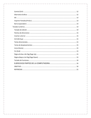 Control (Ctrl): ................................................................................................................................ 12
   Alternativa Gráfica: ....................................................................................................................... 12
   Alt: ................................................................................................................................................. 12
   Imprimir Pantalla (PrnScr): ............................................................................................................ 13
   Barra espaciadora: ........................................................................................................................ 13
Teclado numérico .............................................................................................................................. 13
   Teclado de edición ........................................................................................................................ 14
   Flechas de direcciones: ................................................................................................................. 15
   Insertar y borrar: ........................................................................................................................... 15
   Ctrl+Alt+Supr ................................................................................................................................. 15
   Teclas direccionales....................................................................................................................... 15
   Teclas de desplazamientos:........................................................................................................... 15
   Inicio (Home). ................................................................................................................................ 15
   Fin (End). ....................................................................................................................................... 15
   Página Arriba o Re Pág (Page Up).................................................................................................. 15
   Página Abajo o Av Pág (Page Down). ............................................................................................ 15
   Teclado de Funciones: ................................................................................................................... 16
   EJERCICIOS PARTES DE LA COMPUTADORA................................................................. 16
   OBJETIVO: ...................................................................................................................................... 16
   REFERECIAS ................................................................................................................................... 21
 