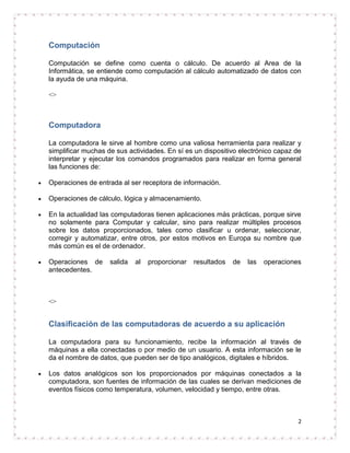 Computación

Computación se define como cuenta o cálculo. De acuerdo al Area de la
Informática, se entiende como computación al cálculo automatizado de datos con
la ayuda de una máquina.

<>



Computadora

La computadora le sirve al hombre como una valiosa herramienta para realizar y
simplificar muchas de sus actividades. En sí es un dispositivo electrónico capaz de
interpretar y ejecutar los comandos programados para realizar en forma general
las funciones de:

Operaciones de entrada al ser receptora de información.

Operaciones de cálculo, lógica y almacenamiento.

En la actualidad las computadoras tienen aplicaciones más prácticas, porque sirve
no solamente para Computar y calcular, sino para realizar múltiples procesos
sobre los datos proporcionados, tales como clasificar u ordenar, seleccionar,
corregir y automatizar, entre otros, por estos motivos en Europa su nombre que
más común es el de ordenador.

Operaciones de      salida   al   proporcionar   resultados   de   las   operaciones
antecedentes.



<>


Clasificación de las computadoras de acuerdo a su aplicación

La computadora para su funcionamiento, recibe la información al través de
máquinas a ella conectadas o por medio de un usuario. A esta información se le
da el nombre de datos, que pueden ser de tipo analógicos, digitales e híbridos.

Los datos analógicos son los proporcionados por máquinas conectados a la
computadora, son fuentes de información de las cuales se derivan mediciones de
eventos físicos como temperatura, volumen, velocidad y tiempo, entre otras.



                                                                                   2
 