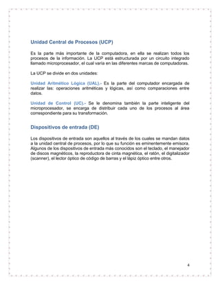 Unidad Central de Procesos (UCP)

Es la parte más importante de la computadora, en ella se realizan todos los
procesos de la información. La UCP está estructurada por un circuito integrado
llamado microprocesador, el cual varía en las diferentes marcas de computadoras.

La UCP se divide en dos unidades:

Unidad Aritmético Lógica (UAL).- Es la parte del computador encargada de
realizar las: operaciones aritméticas y lógicas, así como comparaciones entre
datos.

Unidad de Control (UC).- Se le denomina también la parte inteligente del
microprocesador, se encarga de distribuir cada uno de los procesos al área
correspondiente para su transformación.


Dispositivos de entrada (DE)

Los dispositivos de entrada son aquellos al través de los cuales se mandan datos
a la unidad central de procesos, por lo que su función es eminentemente emisora.
Algunos de los dispositivos de entrada más conocidos son el teclado, el manejador
de discos magnéticos, la reproductora de cinta magnética, el ratón, el digitalizador
(scanner), el lector óptico de código de barras y el lápiz óptico entre otros.




                                                                                  4
 