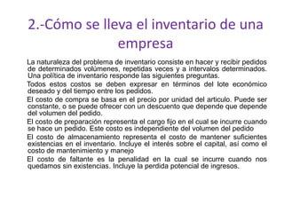 2.-Cómo se lleva el inventario de una
empresa
La naturaleza del problema de inventario consiste en hacer y recibir pedidos
de determinados volúmenes, repetidas veces y a intervalos determinados.
Una política de inventario responde las siguientes preguntas.
Todos estos costos se deben expresar en términos del lote económico
deseado y del tiempo entre los pedidos.
El costo de compra se basa en el precio por unidad del articulo. Puede ser
constante, o se puede ofrecer con un descuento que depende que depende
del volumen del pedido.
El costo de preparación representa el cargo fijo en el cual se incurre cuando
se hace un pedido. Este costo es independiente del volumen del pedido
El costo de almacenamiento representa el costo de mantener suficientes
existencias en el inventario. Incluye el interés sobre el capital, así como el
costo de mantenimiento y manejo
El costo de faltante es la penalidad en la cual se incurre cuando nos
quedamos sin existencias. Incluye la perdida potencial de ingresos.
 