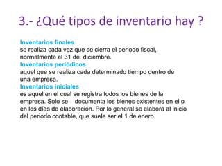 3.- ¿Qué tipos de inventario hay ?
Inventarios finales
se realiza cada vez que se cierra el periodo fiscal,
normalmente el 31 de diciembre.
Inventarios periódicos
aquel que se realiza cada determinado tiempo dentro de
una empresa.
Inventarios iniciales
es aquel en el cual se registra todos los bienes de la
empresa. Solo se documenta los bienes existentes en el o
en los días de elaboración. Por lo general se elabora al inicio
del periodo contable, que suele ser el 1 de enero.
 