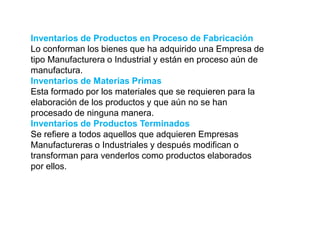 Inventarios de Productos en Proceso de Fabricación
Lo conforman los bienes que ha adquirido una Empresa de
tipo Manufacturera o Industrial y están en proceso aún de
manufactura.
Inventarios de Materias Primas
Esta formado por los materiales que se requieren para la
elaboración de los productos y que aún no se han
procesado de ninguna manera.
Inventarios de Productos Terminados
Se refiere a todos aquellos que adquieren Empresas
Manufactureras o Industriales y después modifican o
transforman para venderlos como productos elaborados
por ellos.
 
