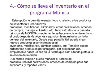 4.- Cómo se lleva el inventario en el
programa Mónica
Esta opción le permite manejar todo lo relativo a los productos
del inventario: Crear nuevos
productos, modificarlos, eliminarlos, crear cotizaciones, órdenes
de compra, manejar el kardex, etc. Todo esto desde la pantalla
principal de MONICA, simplemente se hace un clic en Inventario
el cual, después de algunos segundos, le muestra la pantalla
general del inventario, Desde esta pantalla Ud. puede crear
nuevos productos a ser ingresados al
inventario, modificarlos, cambiar precios, etc. También puede
ordenar los productos por categoría, por proveedor, etc.
simplemente hacer un clic en la flecha que esta situada junto a la
selección de la orden.
Así mismo también puede manejar el kardex del
producto, realizar cotizaciones, ordenes de compras para sus
suplidores, y reportes varios.
 