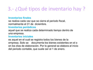 3.- ¿Qué tipos de inventario hay ?
Inventarios finales
se realiza cada vez que se cierra el periodo fiscal,
normalmente el 31 de diciembre.
Inventarios periódicos
aquel que se realiza cada determinado tiempo dentro de
una empresa.
Inventarios iniciales
es aquel en el cual se registra todos los bienes de la
empresa. Solo se documenta los bienes existentes en el o
en los días de elaboración. Por lo general se elabora al inicio
del periodo contable, que suele ser el 1 de enero.
 