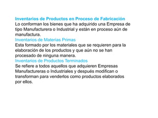 Inventarios de Productos en Proceso de Fabricación
Lo conforman los bienes que ha adquirido una Empresa de
tipo Manufacturera o Industrial y están en proceso aún de
manufactura.
Inventarios de Materias Primas
Esta formado por los materiales que se requieren para la
elaboración de los productos y que aún no se han
procesado de ninguna manera.
Inventarios de Productos Terminados
Se refiere a todos aquellos que adquieren Empresas
Manufactureras o Industriales y después modifican o
transforman para venderlos como productos elaborados
por ellos.
 