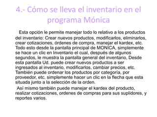 4.- Cómo se lleva el inventario en el
programa Mónica
Esta opción le permite manejar todo lo relativo a los productos
del inventario: Crear nuevos productos, modificarlos, eliminarlos,
crear cotizaciones, órdenes de compra, manejar el kardex, etc.
Todo esto desde la pantalla principal de MONICA, simplemente
se hace un clic en Inventario el cual, después de algunos
segundos, le muestra la pantalla general del inventario, Desde
esta pantalla Ud. puede crear nuevos productos a ser
ingresados al inventario, modificarlos, cambiar precios, etc.
También puede ordenar los productos por categoría, por
proveedor, etc. simplemente hacer un clic en la flecha que esta
situada junto a la selección de la orden.
Así mismo también puede manejar el kardex del producto,
realizar cotizaciones, ordenes de compras para sus suplidores, y
reportes varios.
 