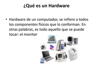 ¿Qué es un Hardware
• Hardware de un computador, se refiere a todos
los componentes físicos que lo conforman. En
otras palabras, es todo aquello que se puede
tocar: el monitor
 
