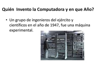 Quién Invento la Computadora y en que Año?
• Un grupo de ingenieros del ejército y
científicos en el año de 1947, fue una máquina
experimental.
 