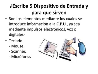 ¿Escriba 5 Dispositivo de Entrada y
para que sirven
• Son los elementos mediante los cuales se
introduce información a la C.P.U., ya sea
mediante impulsos electrónicos, voz o
digitales-
• Teclado.
- Mouse.
- Scanner.
- Micrófono.
 