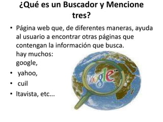 ¿Qué es un Buscador y Mencione
tres?
• Página web que, de diferentes maneras, ayuda
al usuario a encontrar otras páginas que
contengan la información que busca.
hay muchos:
google,
• yahoo,
• cuil
• ltavista, etc...
 