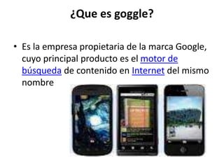 ¿Que es goggle?
• Es la empresa propietaria de la marca Google,
cuyo principal producto es el motor de
búsqueda de contenido en Internet del mismo
nombre
 