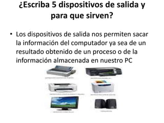 ¿Escriba 5 dispositivos de salida y
para que sirven?
• Los dispositivos de salida nos permiten sacar
la información del computador ya sea de un
resultado obtenido de un proceso o de la
información almacenada en nuestro PC
 