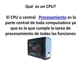 Qué es un CPU?
El CPU o central Procesamiento es la
parte central de toda computadora ya
que es la que cumple la tarea de
procesamiento de todas las funciones
 