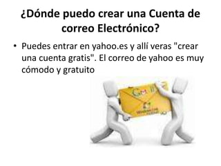 ¿Dónde puedo crear una Cuenta de
correo Electrónico?
• Puedes entrar en yahoo.es y allí veras "crear
una cuenta gratis". El correo de yahoo es muy
cómodo y gratuito
 
