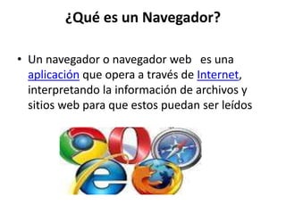 ¿Qué es un Navegador?
• Un navegador o navegador web es una
aplicación que opera a través de Internet,
interpretando la información de archivos y
sitios web para que estos puedan ser leídos
 