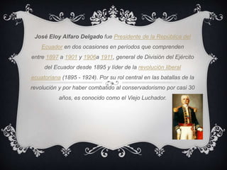 José Eloy Alfaro Delgado fue Presidente de la República del
Ecuador en dos ocasiones en períodos que comprenden
entre 1897 a 1901 y 1906a 1911, general de División del Ejército
del Ecuador desde 1895 y líder de la revolución liberal
ecuatoriana (1895 - 1924). Por su rol central en las batallas de la
revolución y por haber combatido al conservadorismo por casi 30
años, es conocido como el Viejo Luchador.
 