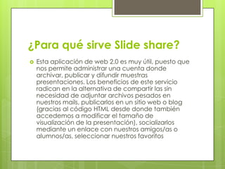 ¿Para qué sirve Slide share?
 Esta aplicación de web 2.0 es muy útil, puesto que
nos permite administrar una cuenta donde
archivar, publicar y difundir muestras
presentaciones. Los beneficios de este servicio
radican en la alternativa de compartir las sin
necesidad de adjuntar archivos pesados en
nuestros mails, publicarlos en un sitio web o blog
(gracias al código HTML desde donde también
accedemos a modificar el tamaño de
visualización de la presentación), socializarlos
mediante un enlace con nuestros amigos/as o
alumnos/as, seleccionar nuestros favoritos
 