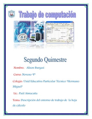 Nombre: Alison Burgasí
Curso: Noveno “F”
Colegio: Unid Educativa Particular Técnico “Hermano
Miguel”
Lic.: Paúl Aimacaña
Tema: Descripción del entorno de trabajo de la hoja
de cálculo
[Escribir texto]

[Escribir texto]

[Escribir texto]

 