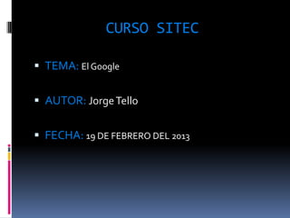 CURSO SITEC

 TEMA: El Google


 AUTOR: Jorge Tello


 FECHA: 19 DE FEBRERO DEL 2013
 