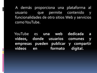 A demás proporciona una plataforma al
usuario      que permite contenido y
funcionalidades de otro sitios Web y servicios
comoYouTube.

YouTube es una web dedicada a
vídeos, donde usuarios comunes y
empresas pueden publicar y compartir
vídeos  en      formato   digital.
 