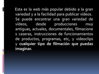 Esta es la web más popular debido a la gran
variedad y a la facilidad para publicar vídeos.
Se puede encontrar una gran variedad de
vídeos,     desde       producciones       muy
antiguas, actuales, documentales, filmacione
s caseras, instrucciones de funcionamientos
de productos, programas, etc, y videoclips
y cualquier tipo de filmación que puedas
imaginar.
 
