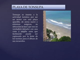 PLAYA DE TONSUPA
Tonsupa se inserta a la
actividad turística por ser
un sector con una playa
apacible, de arena suave y
entornos mágicos, su
ubicación la hace que sea un
verdadero mirador con una
vista y amplia zona que
fácilmente puede ser
capturada por la lente de
los turistas para el álbum de
sus recuerdos.
 
