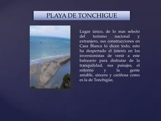 PLAYA DE TONCHIGUE
Lugar único, de lo mas selecto
del turismo nacional y
extranjero, sus construcciones en
Casa Blanca lo dicen todo, esto
ha despertado el interés en los
inversionistas de venir a este
balneario para disfrutar de la
tranquilidad, sus paisajes, el
entorno y la gente
amable, sincera y cariñosa como
es la de Tonchigüe,
 