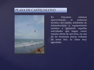 PLAYA DE CASTELNUOVO
En Atacames estamos
aprovechando el potencial
turístico del cantón, dotándole de
infraestructura y equipamiento
turístico y apoyando aquellas
actividades que hagan crecer
nuestra oferta de servicios, en una
de las hermosas playas rodeada
de arena fina, su clima muy
agradable,
 