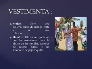  Mujer: Lleva una
pollera, blusa de manga corta
y no usa
calzado
 Hombre: Utiliza un pantalón
que lo arremanga hasta la
altura de las canillas, camisas
de colores claros, y un
sombrero de paja toquilla.
VESTIMENTA :
 