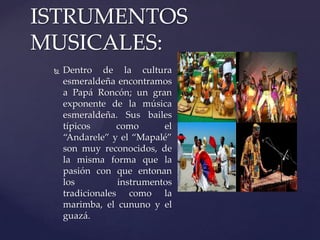  Dentro de la cultura
esmeraldeña encontramos
a Papá Roncón; un gran
exponente de la música
esmeraldeña. Sus bailes
típicos como el
“Andarele” y el “Mapalé”
son muy reconocidos, de
la misma forma que la
pasión con que entonan
los instrumentos
tradicionales como la
marimba, el cununo y el
guazá.
ISTRUMENTOS
MUSICALES:
 
