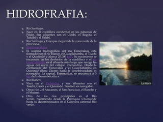  Río Santiago:
 Nace en la cordillera occidental en los páramos de
Piñán. Sus afluentes son el Uimbí, el Bogotá, el
Tululbí y el Palabí.
 Río Santiago y Cayapas riega toda la zona norte de la
provincia.
 Río Esmeraldas:
 El sistema hidrográfico del río Esmeraldas está
formado por el río Blanco, el Guayllabamba, el Toachi
y el Quinindé y abarca 20.000 km². Su nacimiento se
encuentra en los deshielos de la cordillera y el río
Guayllabamba es el afluente más largo que recoge las
aguas del norte del callejón interandino. Desde la
confluencia del Esmeralda y el Guayllabamba en
Quinindé (Rosa Zárate) hasta la desembocadura es
navegable. La capital, Esmeraldas, se encuentra a 3
km de la desembocadura.
 Río Blanco:
 Nace en el Pichincha, y sus afluentes son el
Toachi, Caoní y el Quinindé. También es navegable.
 Otros ríos , el Atacames, el San Francisco, el Bunche y
el Muisne.
 Otro de los ríos principales es el Río
Verde, recorriendo desde la Parroquia Chumundé
hasta su desembocuadra en el Cabecera cantonal Río
verde.
HIDROFRAFIA:
 