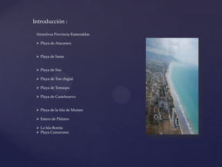Introducción :
Atractivos Provincia Esmeraldas
 Playa de Atacames
 Playa de Same
 Playa de Súa
 Playa de Ton chigüé
 Playa de Tonsupa
 Playa de Castelnuevo
 Playa de la Isla de Muisne
 Estero de Plátano
 La Isla Bonita
 Playa Camarones
 
