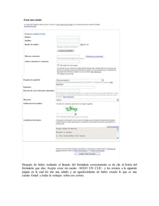 Después de haber realizado el llenado del formulario correctamente se da clic al botón del
formulario que dice Acepto crear mi cuenta –SOLO UN CLIC- y les enviara a la siguiente
página en la cual les dar una saludo y un agradecimiento de haber creado lo que es una
cuenta Gmail y todas la ventajas sobre ese correo.
 
