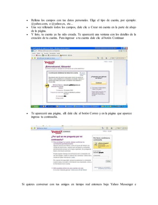  Rellena los campos con tus datos personales. Elige el tipo de cuenta, por ejemplo:
@yahoo.com, o @yahoo.es, etc...
 Una vez rellenado todos los campos, dale clic a Crear mi cuenta en la parte de abajo
de la página.
 Y listo, tu cuenta ya ha sido creada. Te aparecerá una ventana con los detalles de la
creación de tu cuenta. Para ingresar a tu cuenta dale clic al botón Continuar
 Te aparecerá una página, allí dale clic al botón Correo y en la página que aparece
ingresa tu contraseña.
Si quieres conversar con tus amigos en tiempo real entonces baja Yahoo Messenger e
 