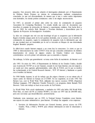 paquetes. Este proyecto daba una solución al interrogantes planteado por el Departamento
de Defensa, Baran Propuso un sistema de comunicaciones mediante computadoras
conectadas en una red descentralizada, de manera que si uno o varios nodos importantes
eran destruidos, los demás podían comunicarse entre sí sin ningún inconveniente.
En 1967, se presentó el primer plan sobre las redes de conmutación de paquetes
Association for Computing Machinery. Un estudio detalla una serie de documentos que
describen el conjunto de protocolos de Internet y experimentos similares. Este hecho llevó a
que en 1969, los señores Bolt, Beranek y Newman diseñaran y desarrollaran para la
Agencia de Proyectos de Investigación Avanzados.
La idea era conseguir una red con una tecnología tal que se asegurarse que la información
llegará al destino aunque parte de la red quedara destruida, esta se conoce con el nombre de
conmutación de paquetes, según la conmutación de paquetes toda la información que sale
de una terminal para ser transmitida por la red es troceada en bloques de una determinada
longitud llamados paquetes.
Es difícil decir cuando Internet empezó a ser como hoy la conocemos. Lo cierto es que en
1980 se interconectaron las redes CSNET (Una red que conectaba ordenadores de distintos
departamentos de ciencia de algunos estados de Estados Unidos) con Arpanet,
convirtiéndose así en la primer red autónoma que se conectaba a Arpanet.
Sin embargo, la fecha que generalmente se toma como fecha de nacimiento de Internet es el
año 1983. En enero de 1983, el Departamento de Defensa de los Estados Unidos, decidió
usar el protocolo TCP/IP en su red Arpanet, creando la red Arpa Internet, esta red empezó a
ser usada por otras agencias gubernamentales, entre ellas la NASA, por lo que su nombre
fue evolucionando al de Federal Research Internet , TCP/ IP Internet y finalmente se quedó
con el nombre de Internet.
En 1980 finaliza Arpanet, la red de trabajo que dio origen a Internet y en ese mismo año el
mayor centro de Internet en Europa era el CERN. En ese organismo, en el año 1992 Tim
Berners Lee, creó la Wold Wide Web, utilizando tres nuevos recursos: HTML (Hypertext
Markup Languaje), TTP (Hipertext Transfer Protocol) y un programa cliente llamado Web
Broswer. Todo este trabajo se basó en un escrito de Ted Nelsón.
La World Wide Web creció rápidamente, a mediados de 1993 solo había 100 World Wide
Wed Sites, en enero del 96 ya existían 90.000 y en enero de 1997 más de 200.000 sitios,
pero esto son temas que desarrollaremos posteriormente.
Finalmente resta mencionar que en 1993, la National Science Foundation crean Internic,
una especie de centro administrativo para Internet. El trabajo fue asignado a tres empresas:
1. Servicios de Información: Provisto por General Atomics, provee acceso vía FTP,
Gopher, Wais, e-Mail y WWW para obtener información en todo lo relacionado a
Internet.
 
