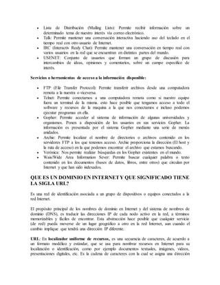  Lista de Distribución (Mailing Lists): Permite recibir información sobre un
determinado tema de nuestro interés vía correo electrónico.
 Talk: Permite mantener una conversación interactiva haciendo uso del teclado en el
tiempo real con otro usuario de Internet.
 IRC (Interactiv Realy Chat): Permite mantener una conversación en tiempo real con
varios usuarios en la red que se encuentran en distintas partes del mundo.
 USENET: Conjunto de usuarios que forman un grupo de discusión para
intercambios de ideas, opiniones y comentarios, sobre un campo especifico de
interés.
Servicios o herramientas de acceso a la información disponible:
 FTP (File Transfer Protocol): Permite transferir archivos desde una computadora
remota a la nuestra o viceversa.
 Telnet: Permite conectarnos a una computadora remota como si nuestro equipo
fuera un terminal de la misma. esto hace posible que tengamos acceso a todo el
software y recursos de la maquina a la que nos conectamos e incluso podemos
ejecutar programas en ella.
 Gopher: Permite acceder al sistema de información de algunas universidades y
organismos. Ponen a disposición de los usuarios en sus servicios Gopher. La
información es presentada por el sistema Gopher mediante una serie de menús
anidados.
 Archie: Permite localizar el nombre de directorios o archivos contenido en los
servidores FTP a los que tenemos acceso. Archie proporciona la dirección (El host y
la ruta de acceso) en la que podemos encontrar el archivo que estamos buscando.
 Verónica: Nos permite realizar búsquedas en los Gopher existentes en el mundo.
 Wais/Wide Area Information Sever: Permite buscar cualquier palabra o texto
contenido en los documentos (bases de datos, libros, entre otros) que circulan por
Internet y que han sido indexados.
QUE ES UN DOMINIO EN INTERNETY QUE SIGNIFICADO TIENE
LA SIGLA URL?
Es una red de identificación asociada a un grupo de dispositivos o equipos conectados a la
red Internet.
El propósito principal de los nombres de dominio en Internet y del sistema de nombres de
dominio (DNS), es traducir las direcciones IP de cada nodo activo en la red, a términos
memorizables y fáciles de encontrar. Esta abstracción hace posible que cualquier servicio
(de red) pueda moverse de un lugar geográfico a otro en la red Internet, aun cuando el
cambio implique que tendrá una dirección IP diferente.
URL: En localizador uniforme de recursos, es una secuencia de caracteres, de acuerdo a
un formato modélico y estándar, que se usa para nombrar recursos en Internet para su
localización o identificación, como por ejemplo documentos textuales, imágenes, videos,
presentaciones digitales, etc. Es la cadena de caracteres con la cual se asigna una dirección
 