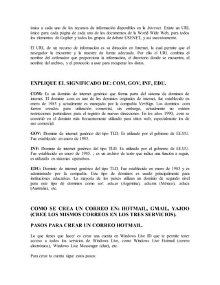 única a cada uno de los recursos de información disponibles en la Internet. Existe un URL
único para cada página de cada uno de los documentos de la World Wide Web, para todos
los elementos de Gopher y todos los grupos de debate USENET, y así sucesivamente.
El URL de un recurso de información es su dirección en Internet, la cual permite que el
navegador la encuentre y la muestre de forma adecuada. Por ello el URL combina el
nombre del ordenador que proporciona la información, el directorio donde se encuentra, el
nombre del archivo, y el protocolo a usar para recuperar los datos.
EXPLIQUE EL SIGNIFICADO DE: COM, GOV, INF, EDU.
COM: Es un dominio de internet genérico que forma parte del sistema de dominios de
internet. El dominio .com es uno de los dominios originales de internet, fue establecido en
enero de 1985 y actualmente es manejado por la compañía VeriSign. Los dominios .com
fueron creados para utilización comercial, sin embargo, actualmente no existen
restricciones particulares para el registro de nuevas direcciones. En los años 1990, .com se
convirtió en el dominio más frecuentemente utilizado para sitios web, especialmente los de
uso comercial.
GOV: Dominio de internet genérico del tipo TLD. Es utilizado por el gobierno de EE.UU.
Fue establecido en enero de 1985.
INF: Dominio de internet genérico del tipo TLD. Es utilizado por el gobierno de EE.UU.
Fue establecido en enero de 1985. ; es un archivo de texto que indica una función a seguir,
es utilizado en sistemas operativos.
EDU: Dominio de internet genérico del tipo TLD. Fue establecido en enero de 1985 y es
administrado por la compañía. Este tipo de dominios es usado principalmente para
instituciones educativas. La mayoría de los países utilizan un dominio de segundo nivel
para este tipo de dominios como ser: .edu.ar (Argentina), .edu.mx (México), .educa
(Australia), etc.
COMO SE CREA UN CORREO EN: HOTMAIL, GMAIL, YAJOO
(CREE LOS MISMOS CORREOS EN LOS TRES SERVICIOS).
PASOS PARA CREAR UN CORREO HOTMAIL.
Lo que tienes que hacer es crear una cuenta en Windows Live ID que te permite tener
acceso a todos los servicios de Windows Live, como Windows Live Hotmail (correo
electrónico), Windows Live Messenger (chat), etc.
Para crear tu cuenta sigue estos pasos:
 