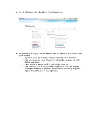  Accede a Windows Live y haz clic en el botón Registrarse
 Te aparecerá la ficha para crear un Windows Live ID. Rellena la ficha con los datos
que te soliciten.
o Ingresa el correo que te gustaría tener y comprueba si está disponible
o Elige entre tener una cuenta hotmail.com y hotmail.es haciendo clic en la
flechita hacia abajo.
o Luego ingresa tu nombre, apellido, país, código postal, etc.
o Elige entre la opción de dejar un correo alternativo o elegir una pregunta
secreta para recuperar tu contraseña en caso de que la olvides y no puedas
ingresar a tu cuenta, esto es muy importante.
 
