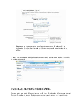  Finalmente, si estás de acuerdo con el acuerdo de servicio de Microsoft y la
declaración de privacidad, haz clic en el botón Acepto en la parte inferior de la
página.
Y listo! Para acceder a la bandeja de entrada de tu correo, haz clic en la pestaña Correo en
la página que aparece.
PASOS PARA CREAR UN CORREO GMAIL.
Primero antes que nada debemos ingresar en la barra de dirección del programa Internet
Explorer la página de internet donde vayamos a crear nuestro correo (www.gmail.com).
 